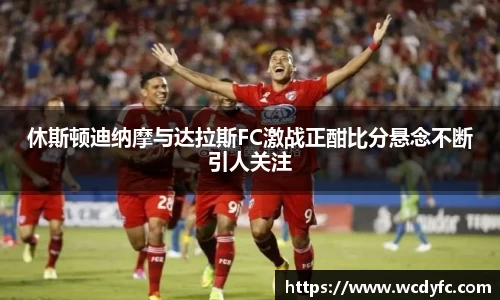 休斯顿迪纳摩与达拉斯FC激战正酣比分悬念不断引人关注